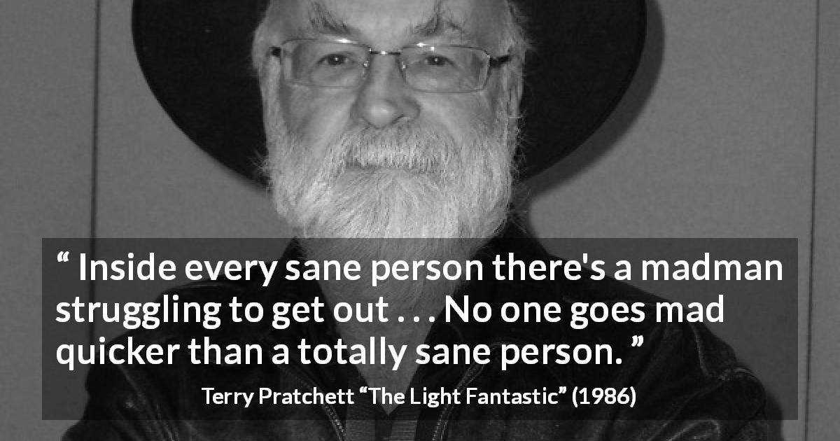 Terry Pratchett quote about madness from The Light Fantastic - Inside every sane person there's a madman struggling to get out . . . No one goes mad quicker than a totally sane person.