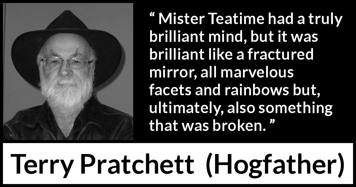 Terry Pratchett quote about mind from Hogfather - Mister Teatime had a truly brilliant mind, but it was brilliant like a fractured mirror, all marvelous facets and rainbows but, ultimately, also something that was broken.