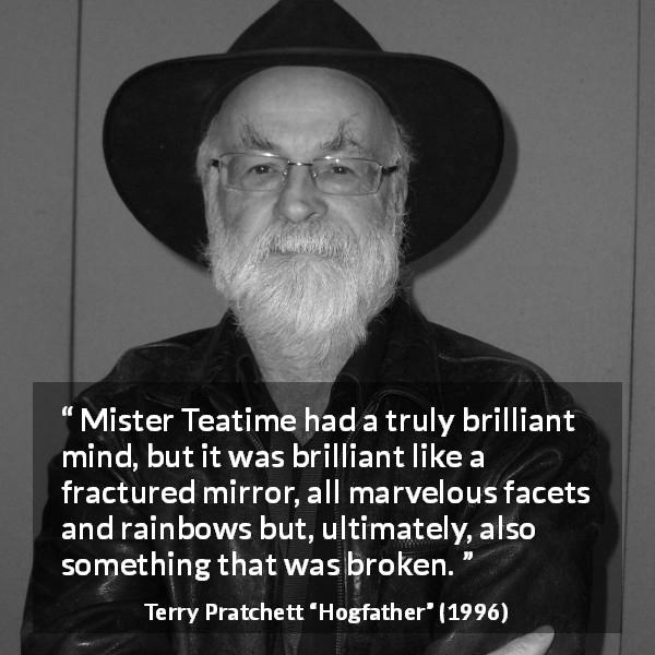 Terry Pratchett quote about mind from Hogfather - Mister Teatime had a truly brilliant mind, but it was brilliant like a fractured mirror, all marvelous facets and rainbows but, ultimately, also something that was broken.