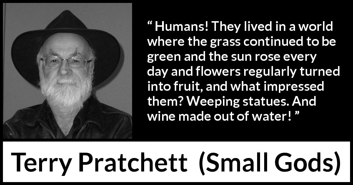 Terry Pratchett quote about nature from Small Gods - Humans! They lived in a world where the grass continued to be green and the sun rose every day and flowers regularly turned into fruit, and what impressed them? Weeping statues. And wine made out of water!
