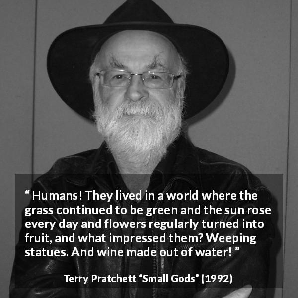 Terry Pratchett quote about nature from Small Gods - Humans! They lived in a world where the grass continued to be green and the sun rose every day and flowers regularly turned into fruit, and what impressed them? Weeping statues. And wine made out of water!