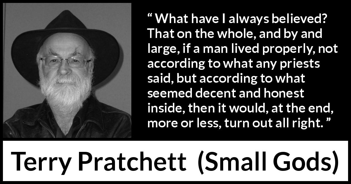 Terry Pratchett quote about religion from Small Gods - What have I always believed? That on the whole, and by and large, if a man lived properly, not according to what any priests said, but according to what seemed decent and honest inside, then it would, at the end, more or less, turn out all right.