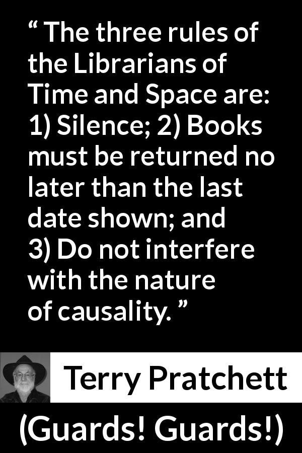 Terry Pratchett quote about silence from Guards! Guards! - The three rules of the Librarians of Time and Space are: 1) Silence; 2) Books must be returned no later than the last date shown; and 3) Do not interfere with the nature of causality.