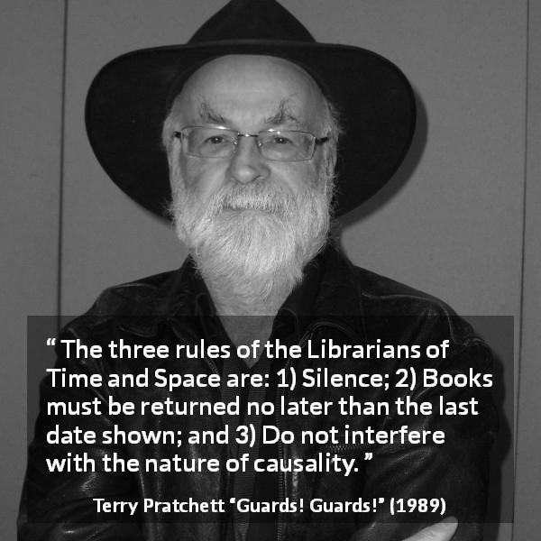 Terry Pratchett quote about silence from Guards! Guards! - The three rules of the Librarians of Time and Space are: 1) Silence; 2) Books must be returned no later than the last date shown; and 3) Do not interfere with the nature of causality.