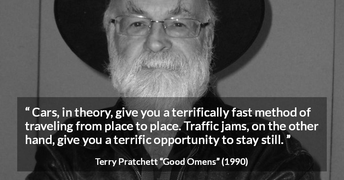 Terry Pratchett quote about speed from Good Omens - Cars, in theory, give you a terrifically fast method of traveling from place to place. Traffic jams, on the other hand, give you a terrific opportunity to stay still.