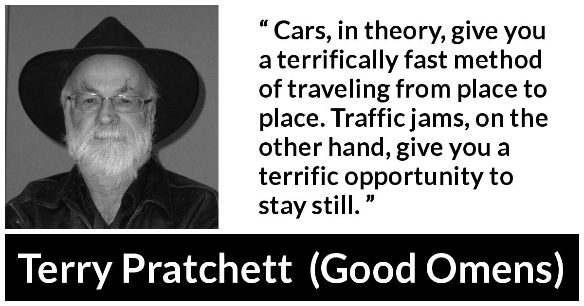 Terry Pratchett quote about speed from Good Omens - Cars, in theory, give you a terrifically fast method of traveling from place to place. Traffic jams, on the other hand, give you a terrific opportunity to stay still.