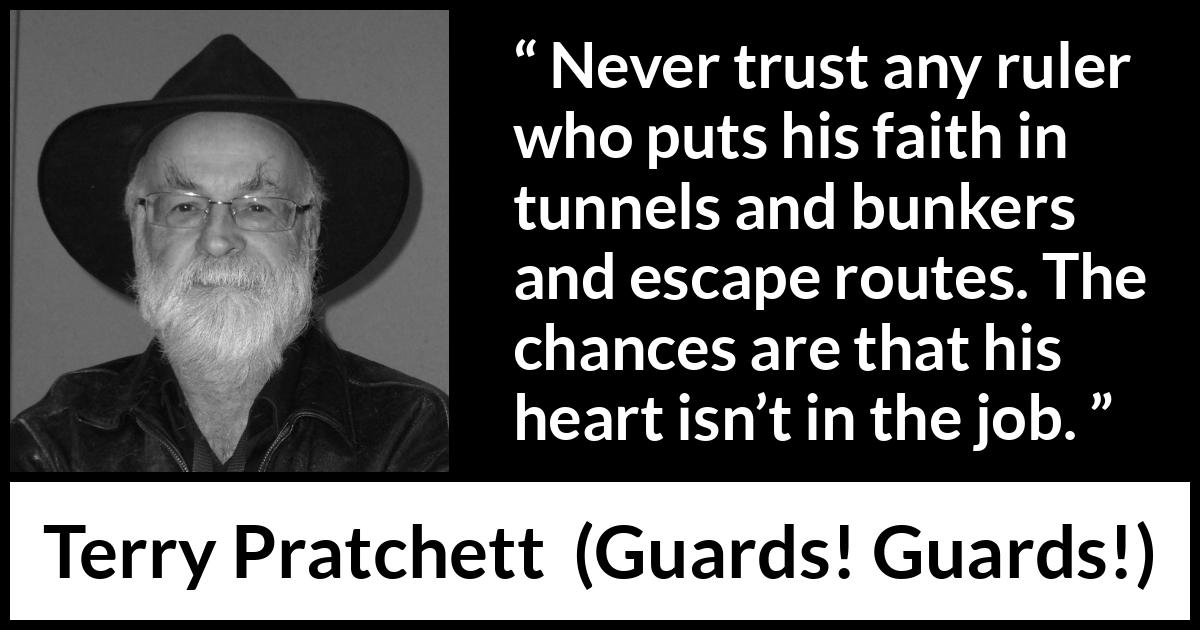 Terry Pratchett quote about trust from Guards! Guards! (1989) Terry Pratchett quote about trust from Guards! Guards! (1989) - Never trust any ruler who puts his faith in tunnels and bunkers and escape routes. The chances are that his heart isn’t in the job.
