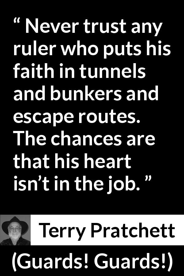 Terry Pratchett quote about trust from Guards! Guards! - Never trust any ruler who puts his faith in tunnels and bunkers and escape routes. The chances are that his heart isn’t in the job.
