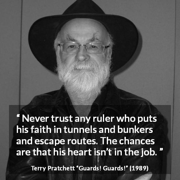 Terry Pratchett quote about trust from Guards! Guards! - Never trust any ruler who puts his faith in tunnels and bunkers and escape routes. The chances are that his heart isn’t in the job.