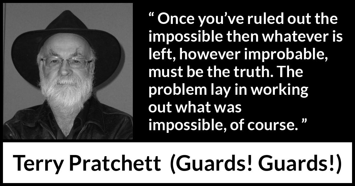 Terry Pratchett quote about truth from Guards! Guards! (1989) Terry Pratchett quote about truth from Guards! Guards! (1989) - Once you’ve ruled out the impossible then whatever is left, however improbable, must be the truth. The problem lay in working out what was impossible, of course.