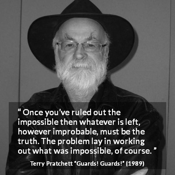 Terry Pratchett quote about truth from Guards! Guards! - Once you’ve ruled out the impossible then whatever is left, however improbable, must be the truth. The problem lay in working out what was impossible, of course.