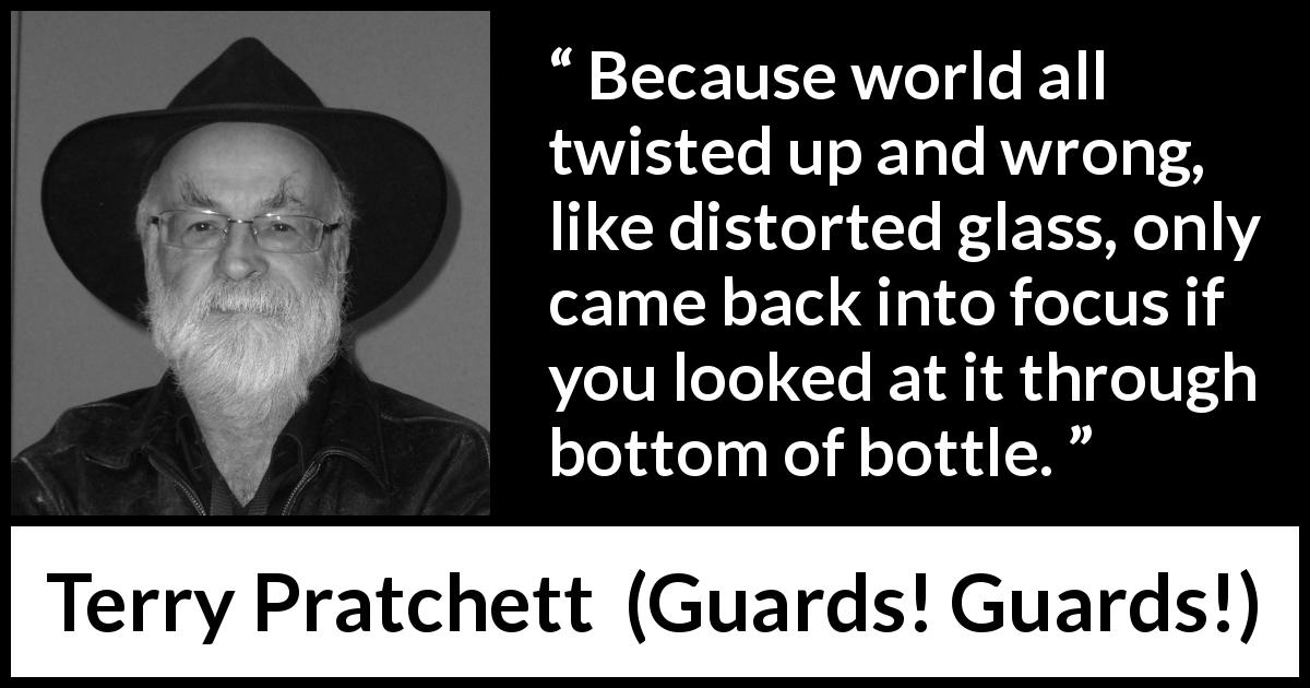 Terry Pratchett quote about world from Guards! Guards! - Because world all twisted up and wrong, like distorted glass, only came back into focus if you looked at it through bottom of bottle.