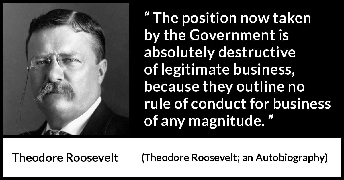Theodore Roosevelt quote about business from Theodore Roosevelt; an Autobiography - The position now taken by the Government is absolutely destructive of legitimate business, because they outline no rule of conduct for business of any magnitude.