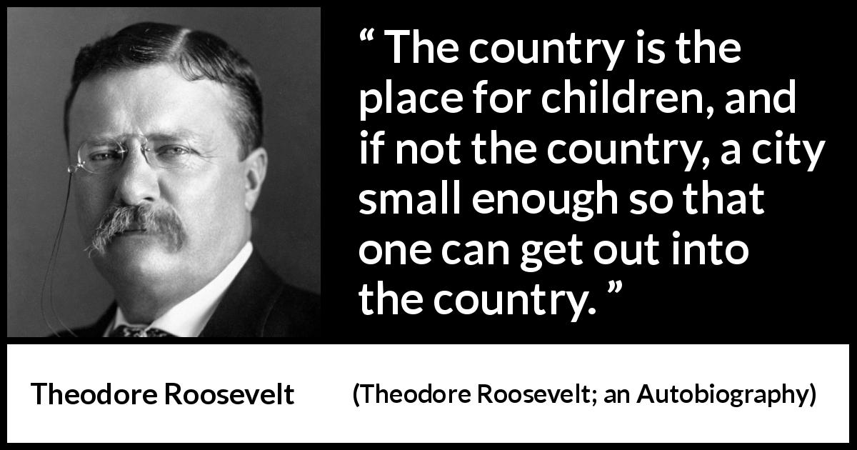 Theodore Roosevelt quote about children from Theodore Roosevelt; an Autobiography - The country is the place for children, and if not the country, a city small enough so that one can get out into the country.