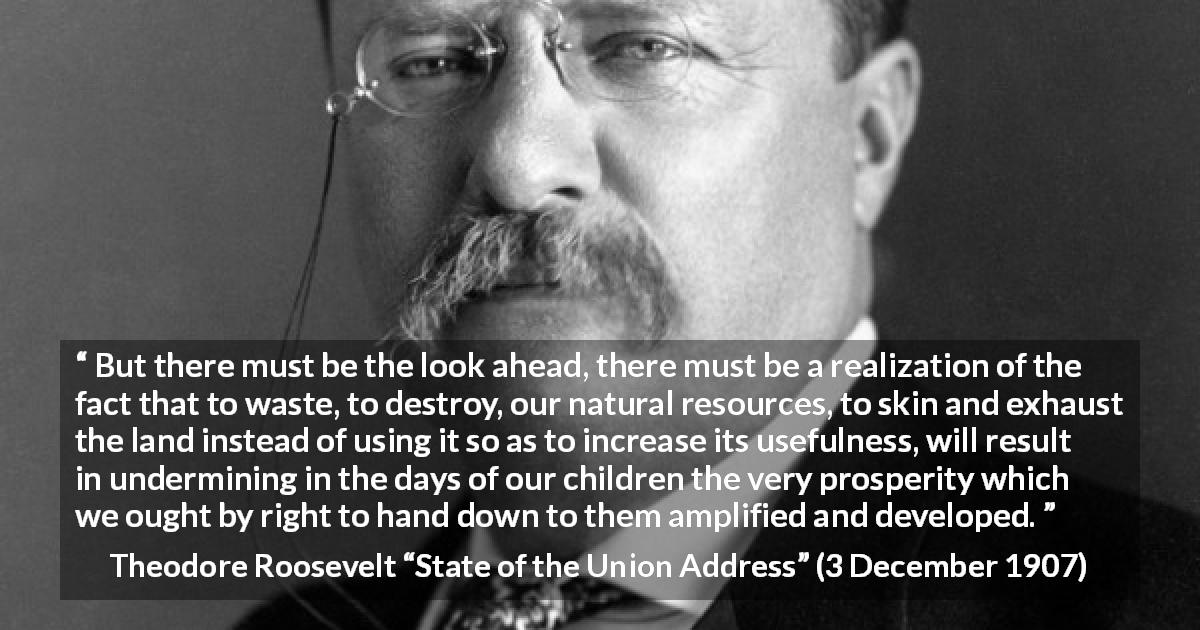 Theodore Roosevelt quote about conservation from State of the Union Address - But there must be the look ahead, there must be a realization of the fact that to waste, to destroy, our natural resources, to skin and exhaust the land instead of using it so as to increase its usefulness, will result in undermining in the days of our children the very prosperity which we ought by right to hand down to them amplified and developed.