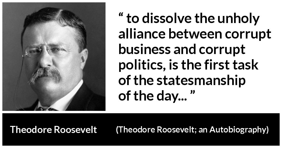 Theodore Roosevelt quote about corruption from Theodore Roosevelt; an Autobiography - to dissolve the unholy alliance between corrupt business and corrupt politics, is the first task of the statesmanship of the day...