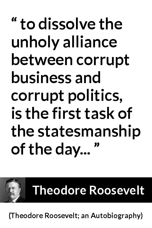 Theodore Roosevelt quote about corruption from Theodore Roosevelt; an Autobiography - to dissolve the unholy alliance between corrupt business and corrupt politics, is the first task of the statesmanship of the day...