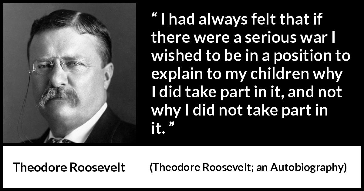 Theodore Roosevelt quote about courage from Theodore Roosevelt; an Autobiography - I had always felt that if there were a serious war I wished to be in a position to explain to my children why I did take part in it, and not why I did not take part in it.