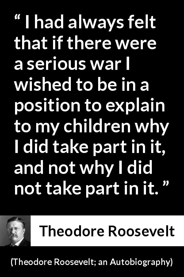 Theodore Roosevelt quote about courage from Theodore Roosevelt; an Autobiography - I had always felt that if there were a serious war I wished to be in a position to explain to my children why I did take part in it, and not why I did not take part in it.