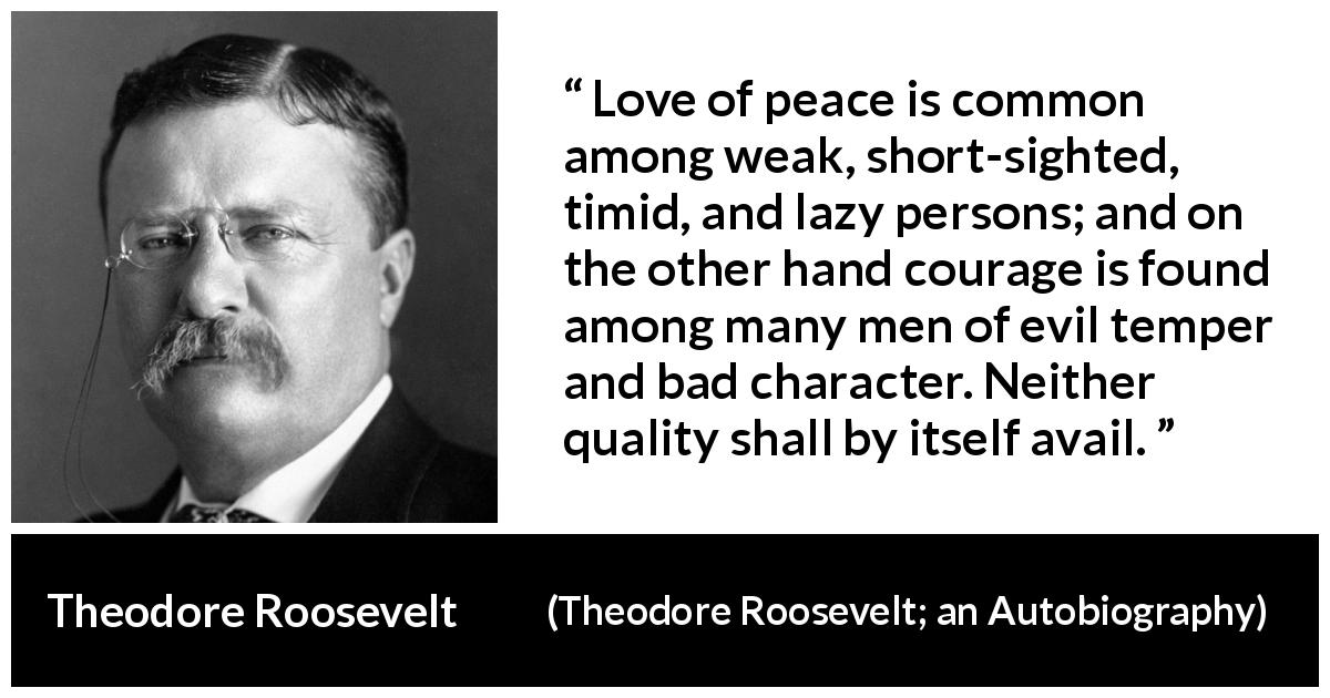 Theodore Roosevelt quote about courage from Theodore Roosevelt; an Autobiography - Love of peace is common among weak, short-sighted, timid, and lazy persons; and on the other hand courage is found among many men of evil temper and bad character. Neither quality shall by itself avail.