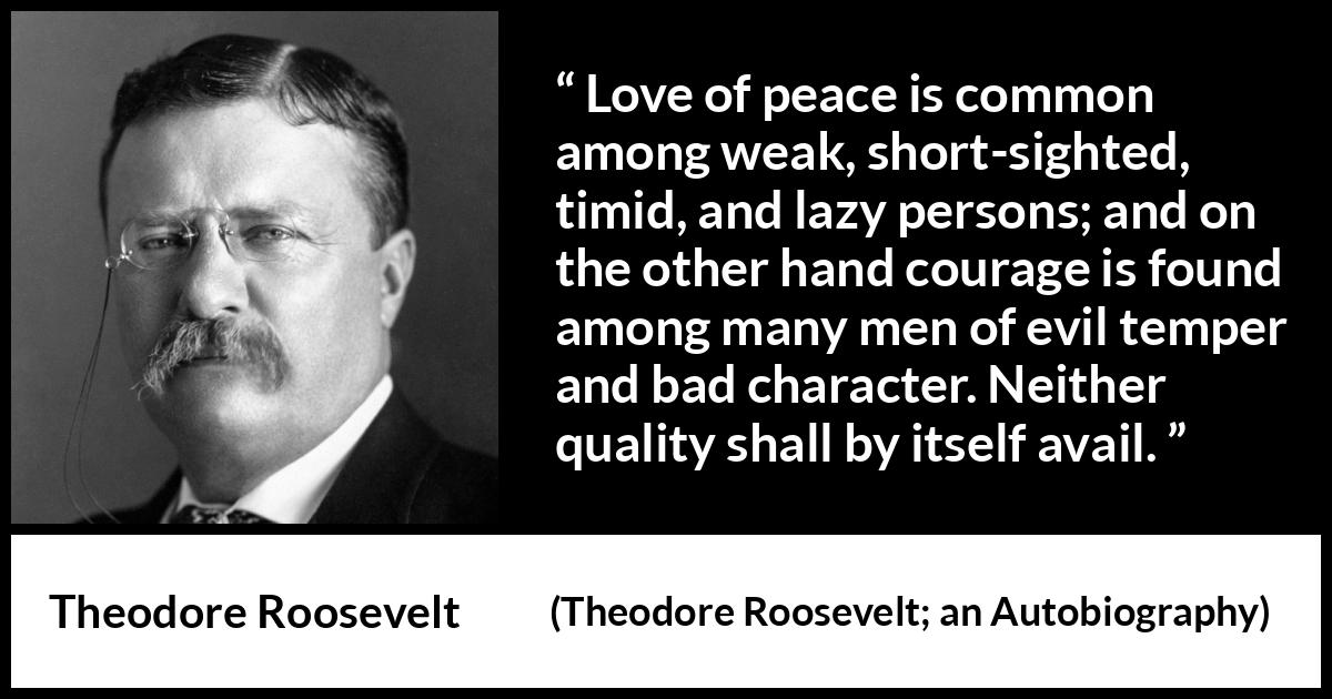 Theodore Roosevelt quote about courage from Theodore Roosevelt; an Autobiography (1913) Theodore Roosevelt quote about courage from Theodore Roosevelt; an Autobiography (1913) - Love of peace is common among weak, short-sighted, timid, and lazy persons; and on the other hand courage is found among many men of evil temper and bad character. Neither quality shall by itself avail.