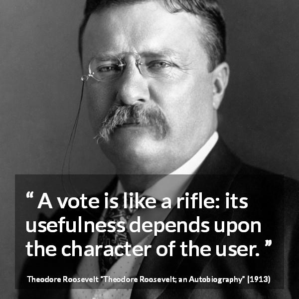 Theodore Roosevelt quote about democracy from Theodore Roosevelt; an Autobiography - A vote is like a rifle: its usefulness depends upon the character of the user.