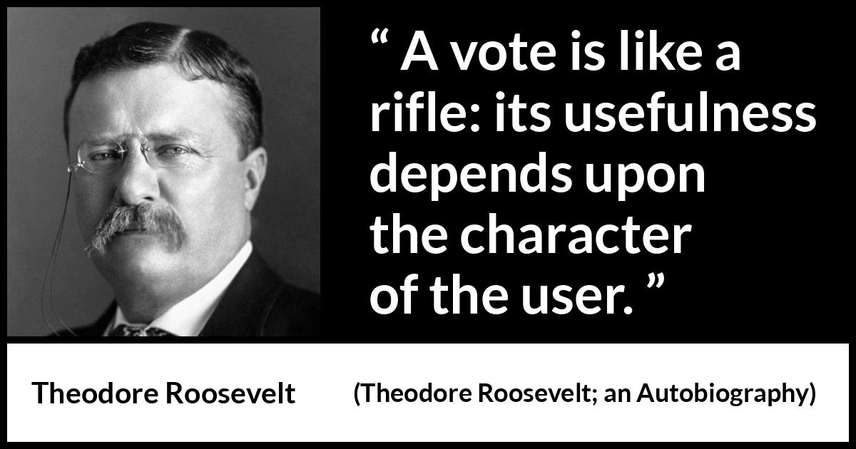 Theodore Roosevelt quote about democracy from Theodore Roosevelt; an Autobiography (1913) Theodore Roosevelt quote about democracy from Theodore Roosevelt; an Autobiography (1913) - A vote is like a rifle: its usefulness depends upon the character of the user.