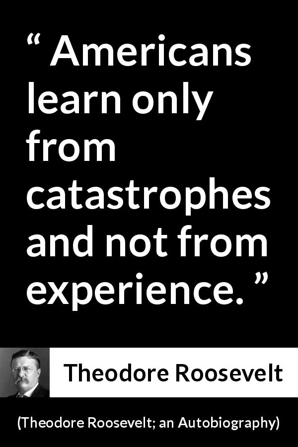 Theodore Roosevelt quote about experience from Theodore Roosevelt; an Autobiography - Americans learn only from catastrophes and not from experience.