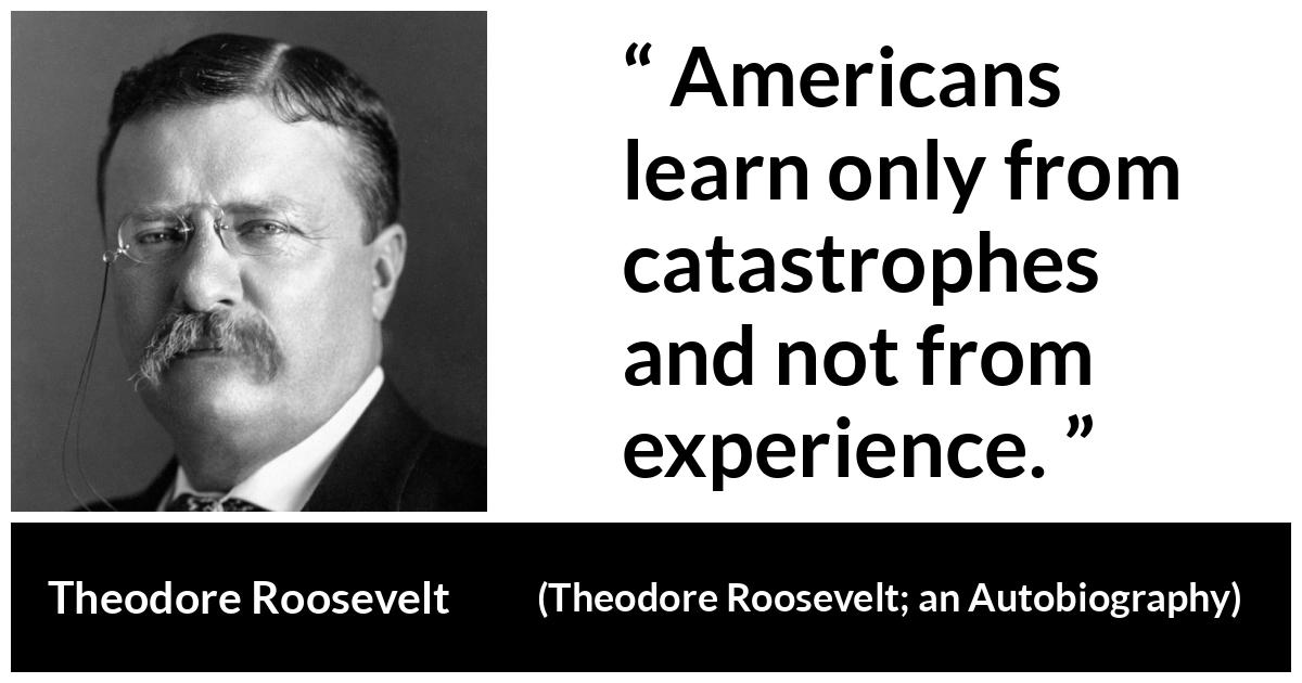 Theodore Roosevelt quote about experience from Theodore Roosevelt; an Autobiography - Americans learn only from catastrophes and not from experience.