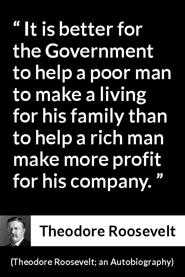 Theodore Roosevelt quote about government from Theodore Roosevelt; an Autobiography - It is better for the Government to help a poor man to make a living for his family than to help a rich man make more profit for his company.