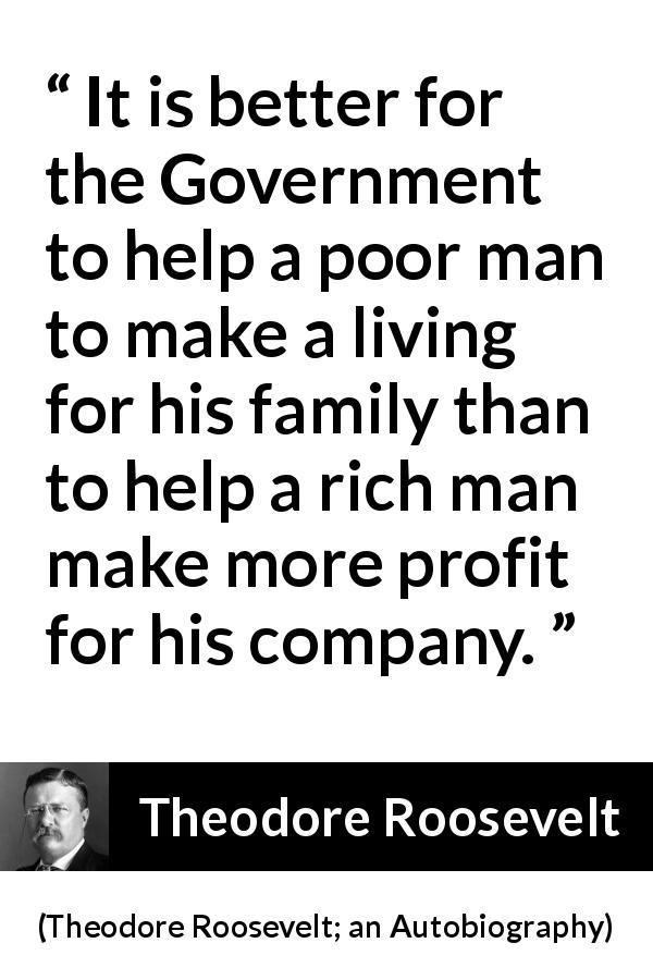 Theodore Roosevelt quote about government from Theodore Roosevelt; an Autobiography - It is better for the Government to help a poor man to make a living for his family than to help a rich man make more profit for his company.