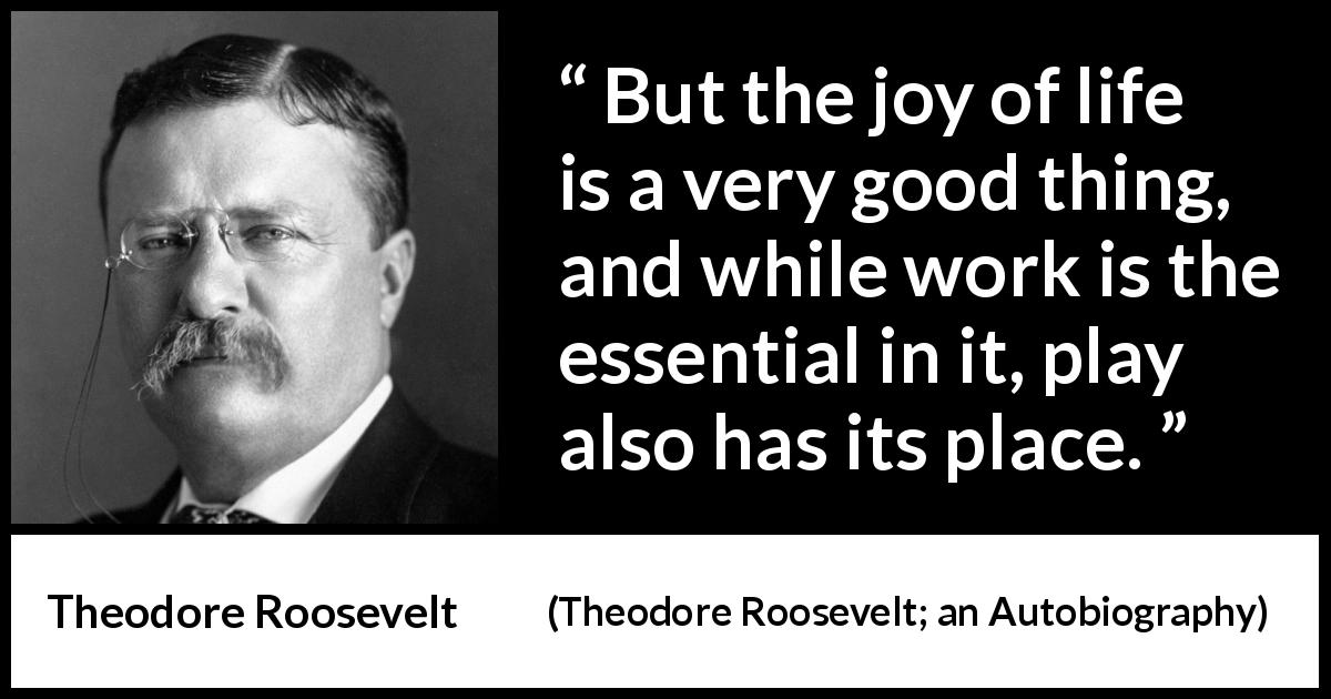 Theodore Roosevelt quote about life from Theodore Roosevelt; an Autobiography - But the joy of life is a very good thing, and while work is the essential in it, play also has its place.