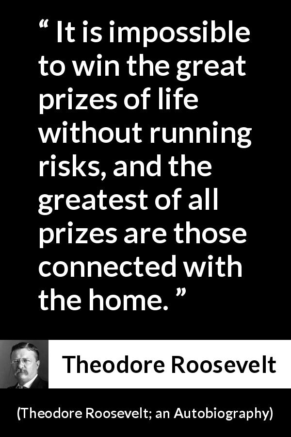 Theodore Roosevelt quote about life from Theodore Roosevelt; an Autobiography - It is impossible to win the great prizes of life without running risks, and the greatest of all prizes are those connected with the home.