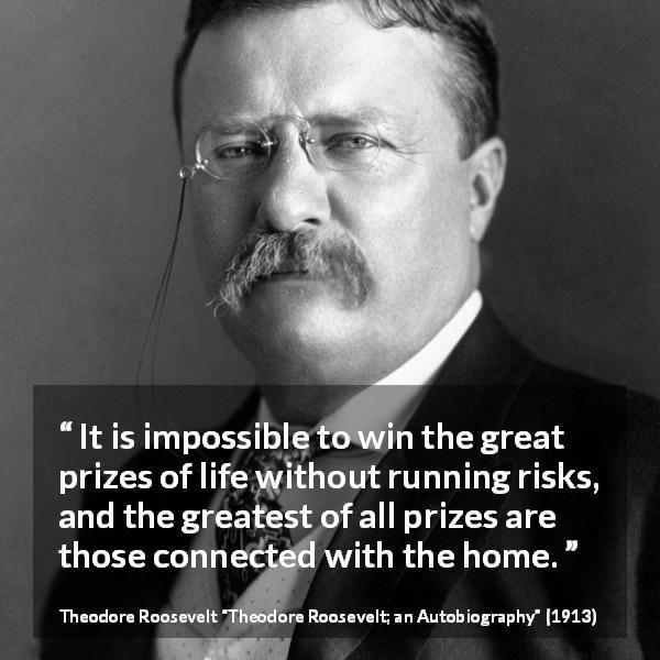 Theodore Roosevelt quote about life from Theodore Roosevelt; an Autobiography - It is impossible to win the great prizes of life without running risks, and the greatest of all prizes are those connected with the home.