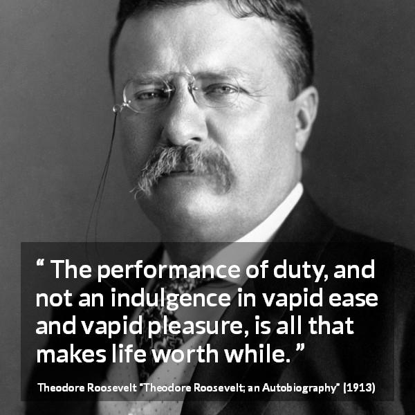 Theodore Roosevelt quote about life from Theodore Roosevelt; an Autobiography - The performance of duty, and not an indulgence in vapid ease and vapid pleasure, is all that makes life worth while.