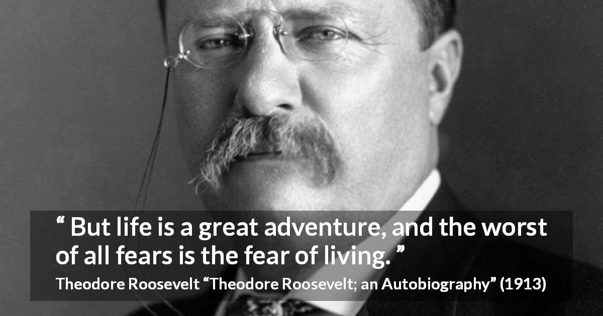 Theodore Roosevelt quote about life from Theodore Roosevelt; an Autobiography - But life is a great adventure, and the worst of all fears is the fear of living.