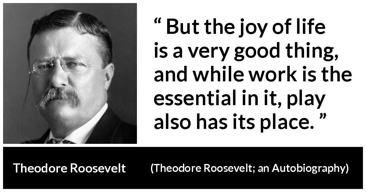 Theodore Roosevelt quote about life from Theodore Roosevelt; an Autobiography - But the joy of life is a very good thing, and while work is the essential in it, play also has its place.