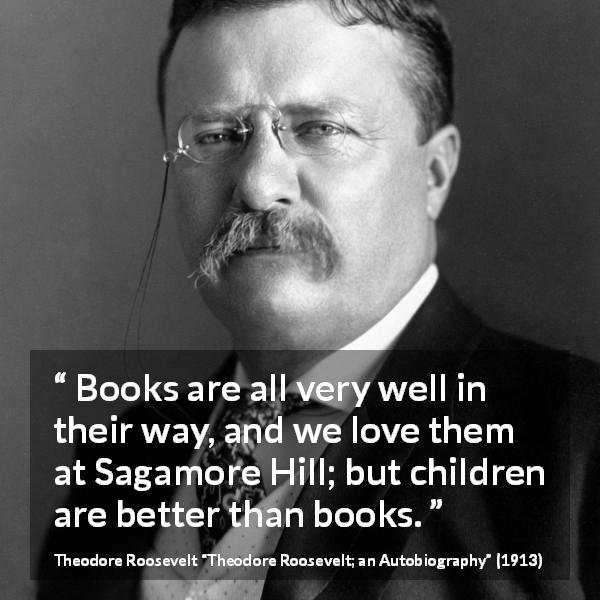 Theodore Roosevelt quote about love from Theodore Roosevelt; an Autobiography - Books are all very well in their way, and we love them at Sagamore Hill; but children are better than books.