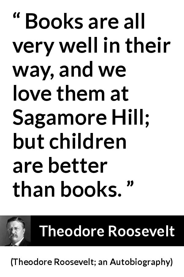 Theodore Roosevelt quote about love from Theodore Roosevelt; an Autobiography - Books are all very well in their way, and we love them at Sagamore Hill; but children are better than books.