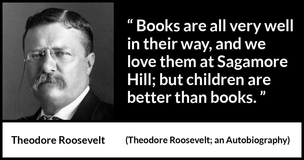 Theodore Roosevelt quote about love from Theodore Roosevelt; an Autobiography (1913) Theodore Roosevelt quote about love from Theodore Roosevelt; an Autobiography (1913) - Books are all very well in their way, and we love them at Sagamore Hill; but children are better than books.