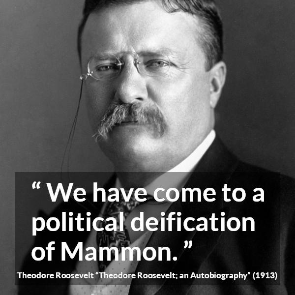 Theodore Roosevelt quote about money from Theodore Roosevelt; an Autobiography - We have come to a political deification of Mammon.