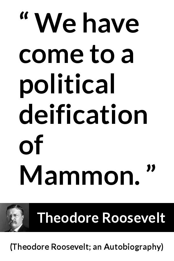 Theodore Roosevelt quote about money from Theodore Roosevelt; an Autobiography - We have come to a political deification of Mammon.