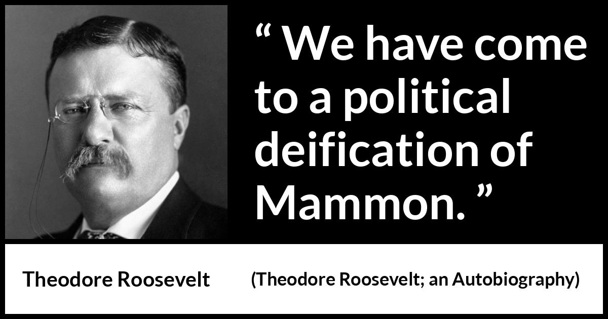 Theodore Roosevelt quote about money from Theodore Roosevelt; an Autobiography (1913) Theodore Roosevelt quote about money from Theodore Roosevelt; an Autobiography (1913) - We have come to a political deification of Mammon.