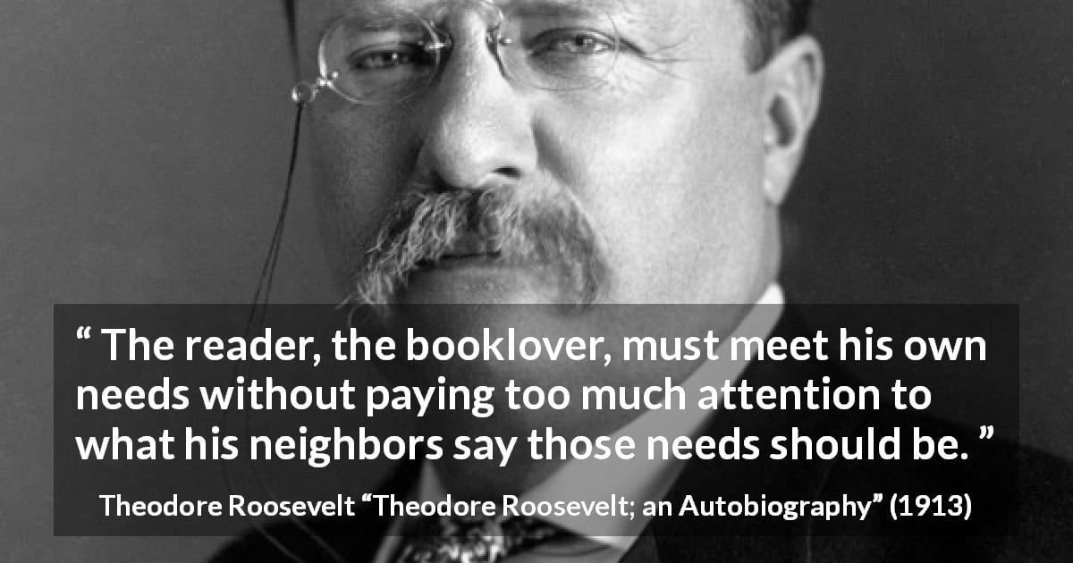 Theodore Roosevelt quote about reading from Theodore Roosevelt; an Autobiography - The reader, the booklover, must meet his own needs without paying too much attention to what his neighbors say those needs should be.
