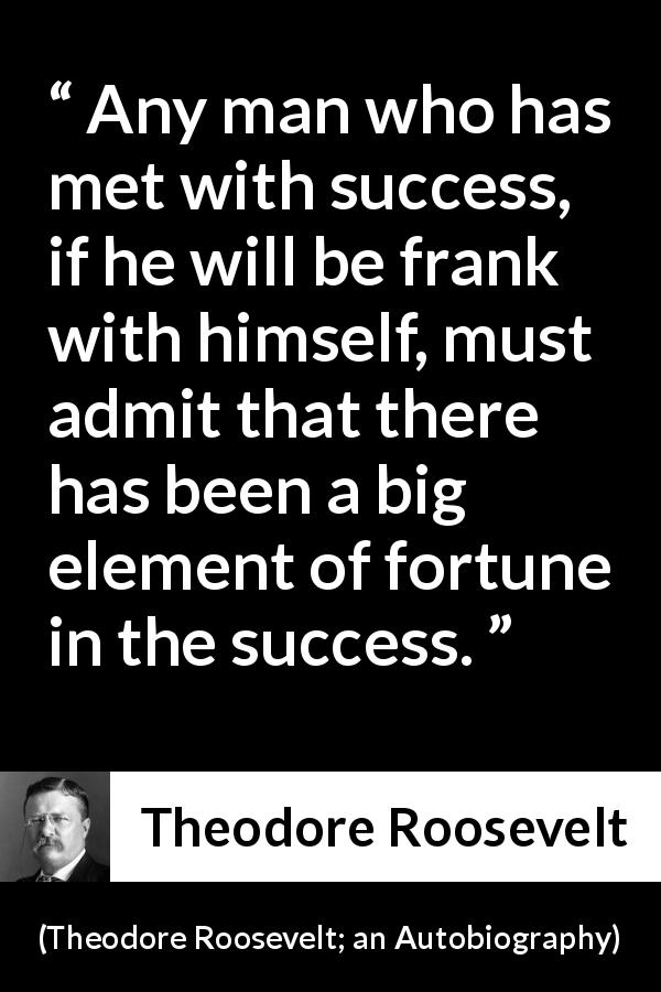 Theodore Roosevelt quote about success from Theodore Roosevelt; an Autobiography - Any man who has met with success, if he will be frank with himself, must admit that there has been a big element of fortune in the success.