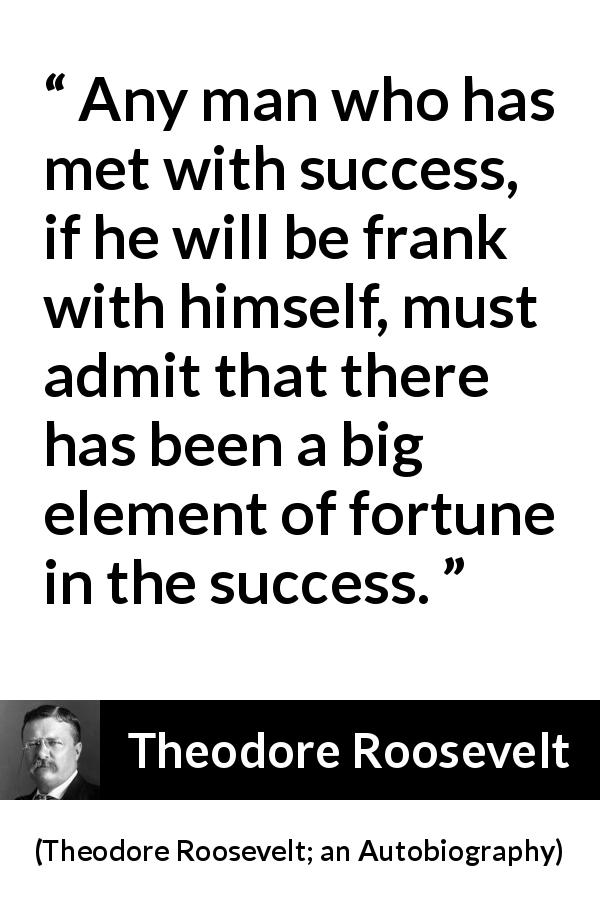 Theodore Roosevelt quote about success from Theodore Roosevelt; an Autobiography - Any man who has met with success, if he will be frank with himself, must admit that there has been a big element of fortune in the success.