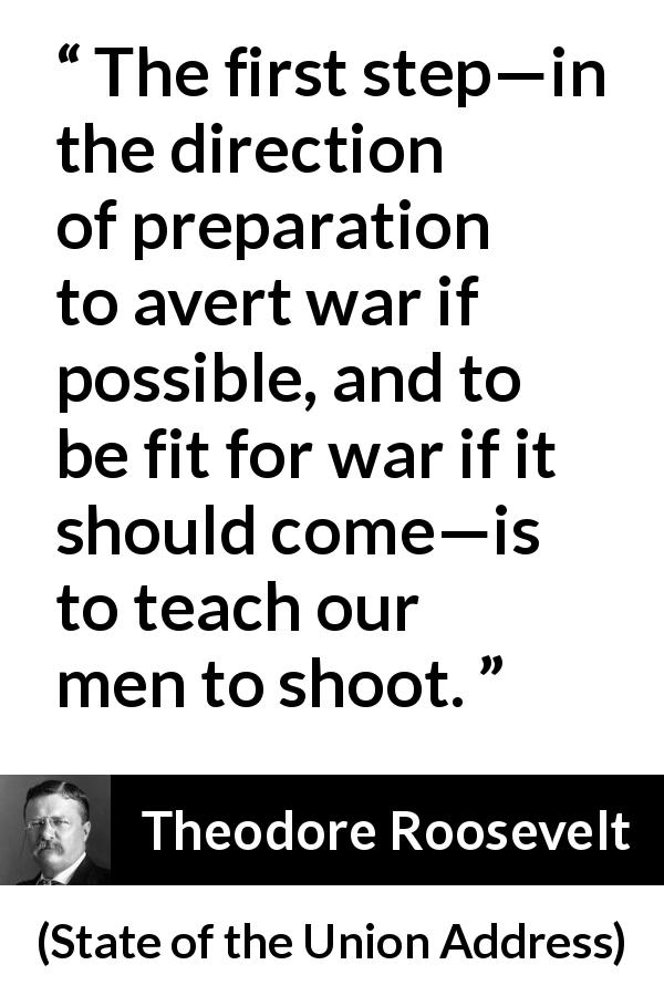 Theodore Roosevelt quote about war from State of the Union Address - The first step—in the direction of preparation to avert war if possible, and to be fit for war if it should come—is to teach our men to shoot.