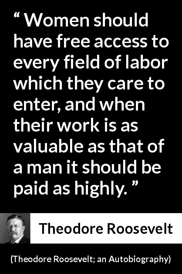 Theodore Roosevelt quote about women from Theodore Roosevelt; an Autobiography - Women should have free access to every field of labor which they care to enter, and when their work is as valuable as that of a man it should be paid as highly.