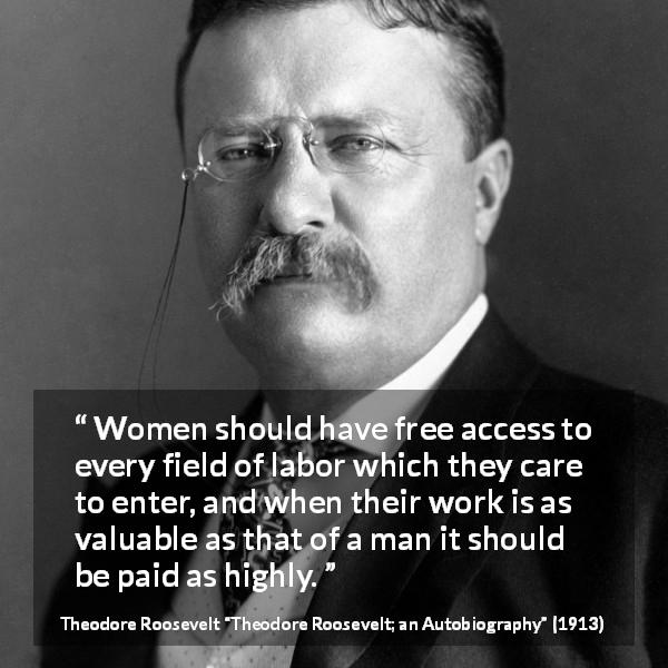 Theodore Roosevelt quote about women from Theodore Roosevelt; an Autobiography - Women should have free access to every field of labor which they care to enter, and when their work is as valuable as that of a man it should be paid as highly.