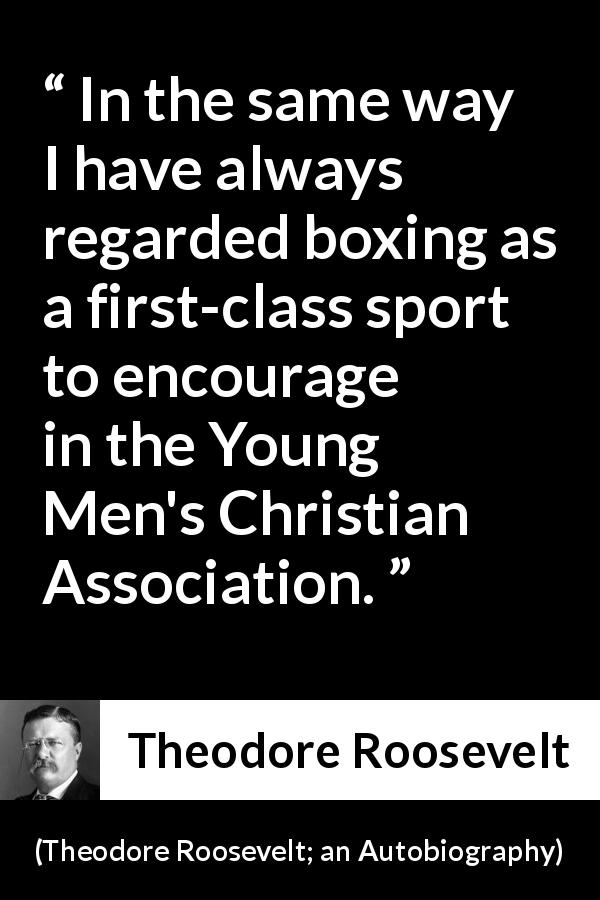 Theodore Roosevelt quote about youth from Theodore Roosevelt; an Autobiography - In the same way I have always regarded boxing as a first-class sport to encourage in the Young Men's Christian Association.